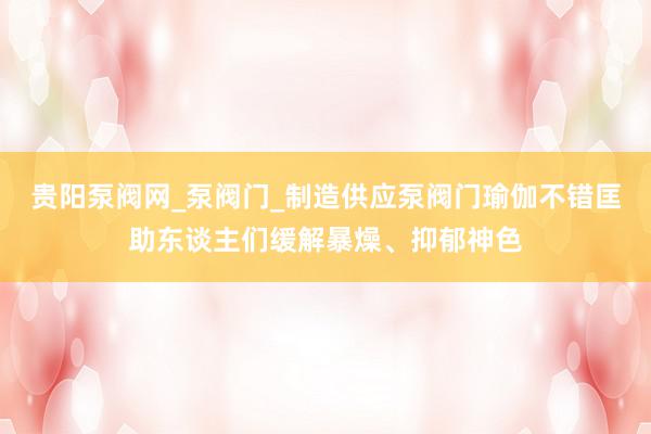贵阳泵阀网_泵阀门_制造供应泵阀门瑜伽不错匡助东谈主们缓解暴燥、抑郁神色